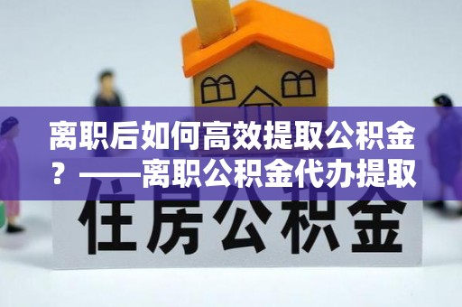 龙口离职后如何高效提取公积金？——离职公积金代办提取全流程解析