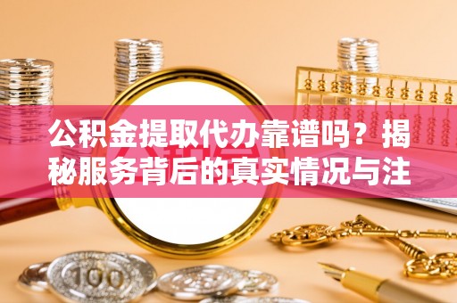 龙口公积金提取代办靠谱吗？揭秘服务背后的真实情况与注意事项