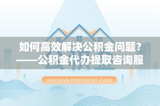 龙口如何高效解决公积金问题？——公积金代办提取咨询服务指南