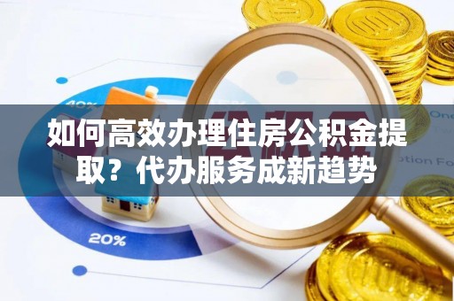 龙口如何高效办理住房公积金提取？代办服务成新趋势