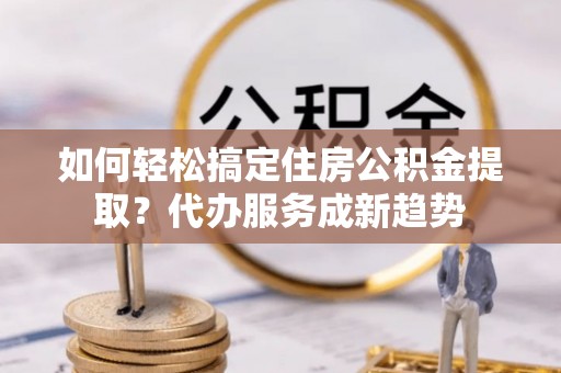 龙口如何轻松搞定住房公积金提取？代办服务成新趋势