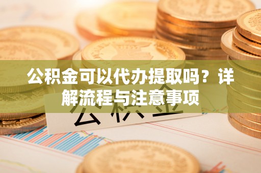 龙口公积金可以代办提取吗？详解流程与注意事项